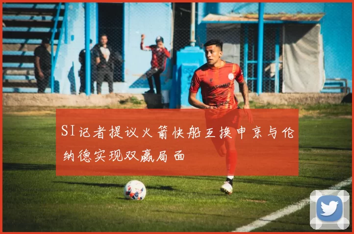 SI记者提议火箭快船互换申京与伦纳德实现双赢局面